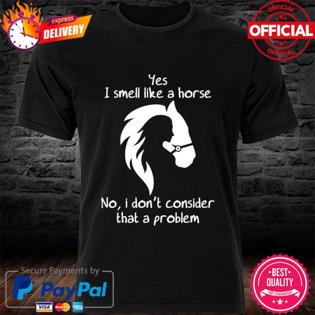 Yes I smell like a horse no I don't consider that a problem shirt